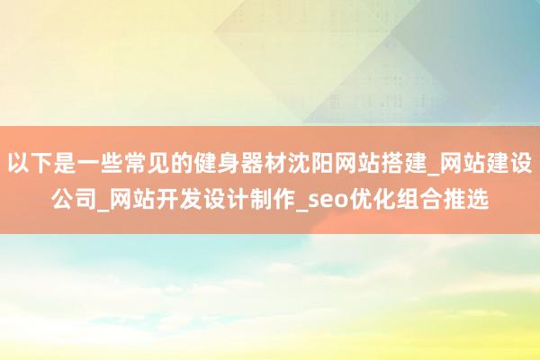 以下是一些常见的健身器材沈阳网站搭建_网站建设公司_网站开发设计制作_seo优化组合推选